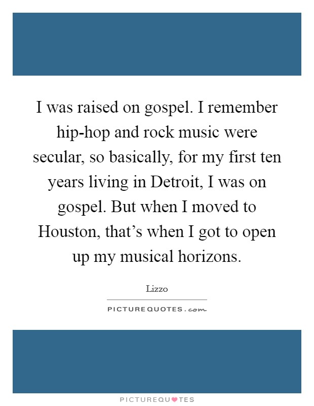 I was raised on gospel. I remember hip-hop and rock music were secular, so basically, for my first ten years living in Detroit, I was on gospel. But when I moved to Houston, that's when I got to open up my musical horizons Picture Quote #1