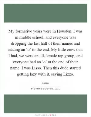 My formative years were in Houston. I was in middle school, and everyone was dropping the last half of their names and adding an ‘o’ to the end. My little crew that I had, we were an all-female rap group, and everyone had an ‘o’ at the end of their name. I was Lisso. Then this dude started getting lazy with it, saying Lizzo Picture Quote #1