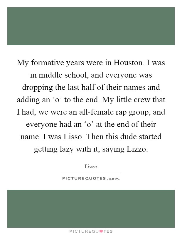 My formative years were in Houston. I was in middle school, and everyone was dropping the last half of their names and adding an ‘o' to the end. My little crew that I had, we were an all-female rap group, and everyone had an ‘o' at the end of their name. I was Lisso. Then this dude started getting lazy with it, saying Lizzo Picture Quote #1