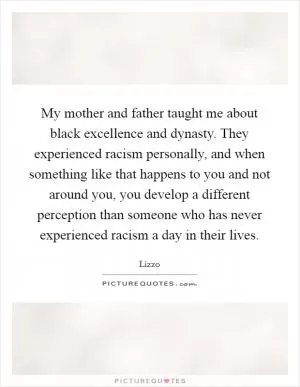 My mother and father taught me about black excellence and dynasty. They experienced racism personally, and when something like that happens to you and not around you, you develop a different perception than someone who has never experienced racism a day in their lives Picture Quote #1