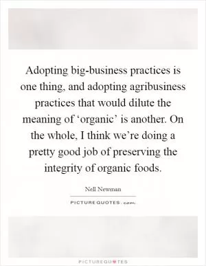 Adopting big-business practices is one thing, and adopting agribusiness practices that would dilute the meaning of ‘organic’ is another. On the whole, I think we’re doing a pretty good job of preserving the integrity of organic foods Picture Quote #1