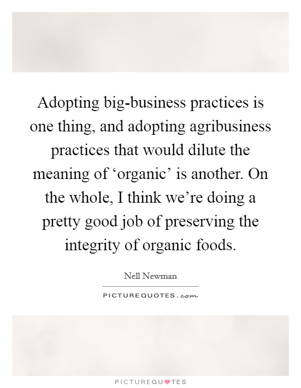 Adopting big-business practices is one thing, and adopting agribusiness practices that would dilute the meaning of ‘organic' is another. On the whole, I think we're doing a pretty good job of preserving the integrity of organic foods Picture Quote #1