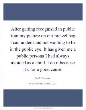 After getting recognized in public from my picture on our pretzel bag, I can understand not wanting to be in the public eye. It has given me a public persona I had always avoided as a child. I do it because it’s for a good cause Picture Quote #1