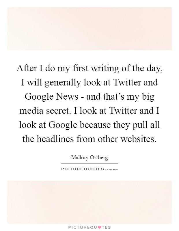After I do my first writing of the day, I will generally look at Twitter and Google News - and that's my big media secret. I look at Twitter and I look at Google because they pull all the headlines from other websites Picture Quote #1