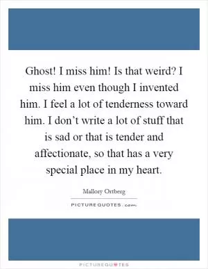 Ghost! I miss him! Is that weird? I miss him even though I invented him. I feel a lot of tenderness toward him. I don’t write a lot of stuff that is sad or that is tender and affectionate, so that has a very special place in my heart Picture Quote #1