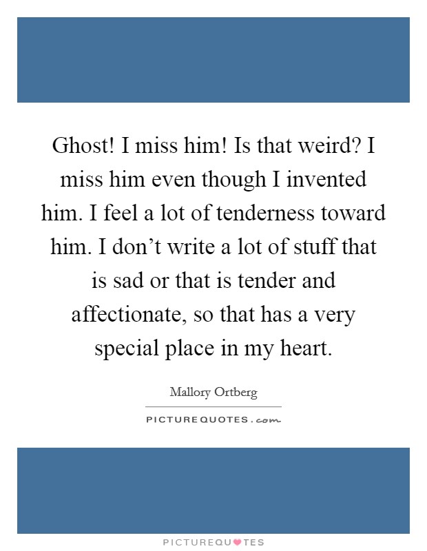Ghost! I miss him! Is that weird? I miss him even though I invented him. I feel a lot of tenderness toward him. I don't write a lot of stuff that is sad or that is tender and affectionate, so that has a very special place in my heart Picture Quote #1