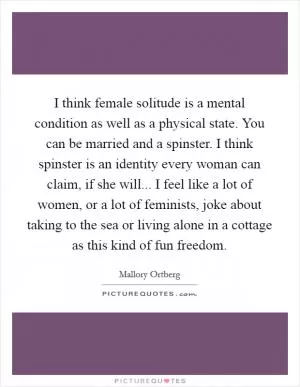I think female solitude is a mental condition as well as a physical state. You can be married and a spinster. I think spinster is an identity every woman can claim, if she will... I feel like a lot of women, or a lot of feminists, joke about taking to the sea or living alone in a cottage as this kind of fun freedom Picture Quote #1