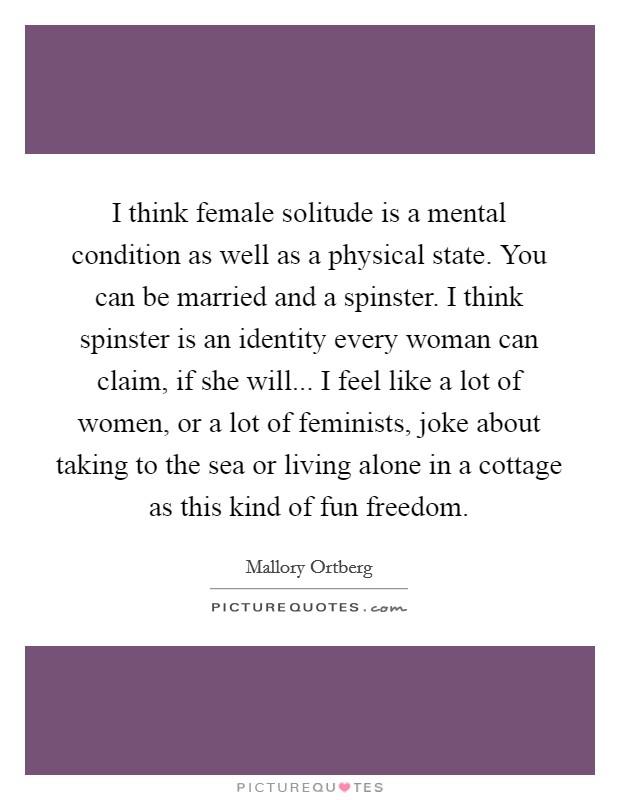 I think female solitude is a mental condition as well as a physical state. You can be married and a spinster. I think spinster is an identity every woman can claim, if she will... I feel like a lot of women, or a lot of feminists, joke about taking to the sea or living alone in a cottage as this kind of fun freedom Picture Quote #1