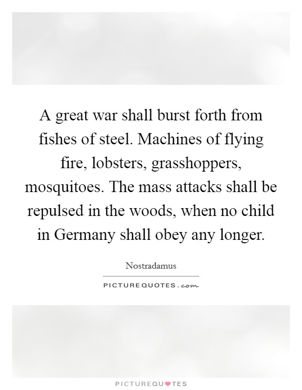 A great war shall burst forth from fishes of steel. Machines of flying fire, lobsters, grasshoppers, mosquitoes. The mass attacks shall be repulsed in the woods, when no child in Germany shall obey any longer Picture Quote #1