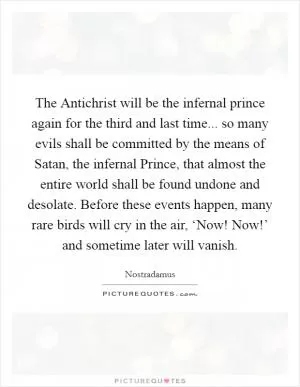 The Antichrist will be the infernal prince again for the third and last time... so many evils shall be committed by the means of Satan, the infernal Prince, that almost the entire world shall be found undone and desolate. Before these events happen, many rare birds will cry in the air, ‘Now! Now!’ and sometime later will vanish Picture Quote #1