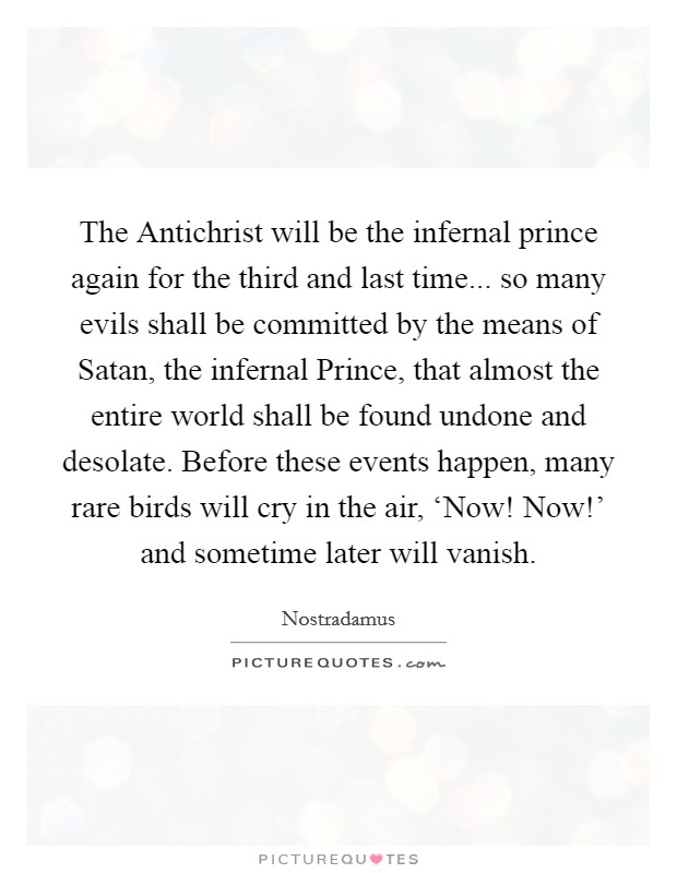 The Antichrist will be the infernal prince again for the third and last time... so many evils shall be committed by the means of Satan, the infernal Prince, that almost the entire world shall be found undone and desolate. Before these events happen, many rare birds will cry in the air, ‘Now! Now!' and sometime later will vanish Picture Quote #1