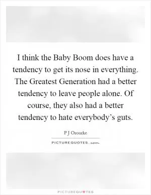 I think the Baby Boom does have a tendency to get its nose in everything. The Greatest Generation had a better tendency to leave people alone. Of course, they also had a better tendency to hate everybody’s guts Picture Quote #1