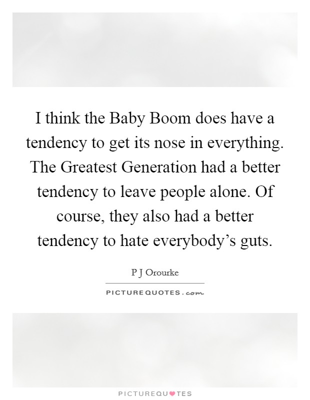 I think the Baby Boom does have a tendency to get its nose in everything. The Greatest Generation had a better tendency to leave people alone. Of course, they also had a better tendency to hate everybody's guts Picture Quote #1