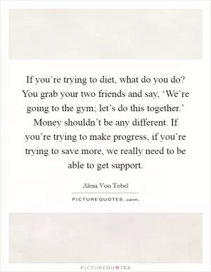 If you’re trying to diet, what do you do? You grab your two friends and say, ‘We’re going to the gym; let’s do this together.’ Money shouldn’t be any different. If you’re trying to make progress, if you’re trying to save more, we really need to be able to get support Picture Quote #1