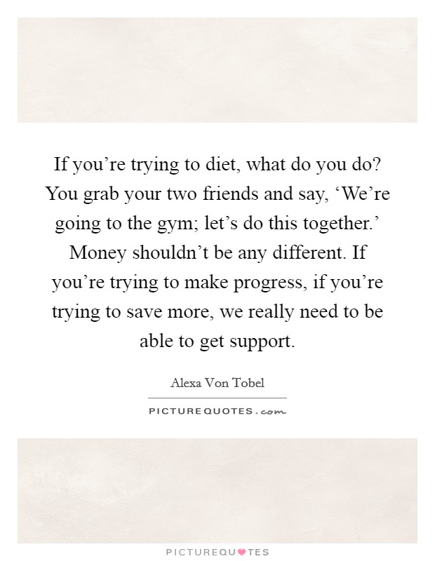 If you're trying to diet, what do you do? You grab your two friends and say, ‘We're going to the gym; let's do this together.' Money shouldn't be any different. If you're trying to make progress, if you're trying to save more, we really need to be able to get support Picture Quote #1