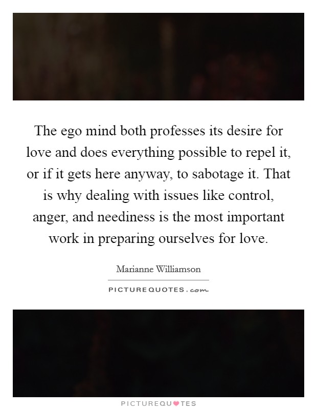 The ego mind both professes its desire for love and does everything possible to repel it, or if it gets here anyway, to sabotage it. That is why dealing with issues like control, anger, and neediness is the most important work in preparing ourselves for love Picture Quote #1