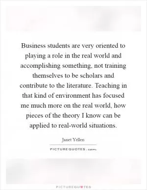 Business students are very oriented to playing a role in the real world and accomplishing something, not training themselves to be scholars and contribute to the literature. Teaching in that kind of environment has focused me much more on the real world, how pieces of the theory I know can be applied to real-world situations Picture Quote #1