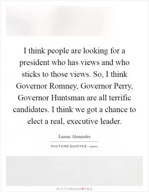 I think people are looking for a president who has views and who sticks to those views. So, I think Governor Romney, Governor Perry, Governor Huntsman are all terrific candidates. I think we got a chance to elect a real, executive leader Picture Quote #1