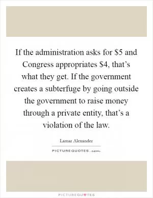 If the administration asks for $5 and Congress appropriates $4, that’s what they get. If the government creates a subterfuge by going outside the government to raise money through a private entity, that’s a violation of the law Picture Quote #1