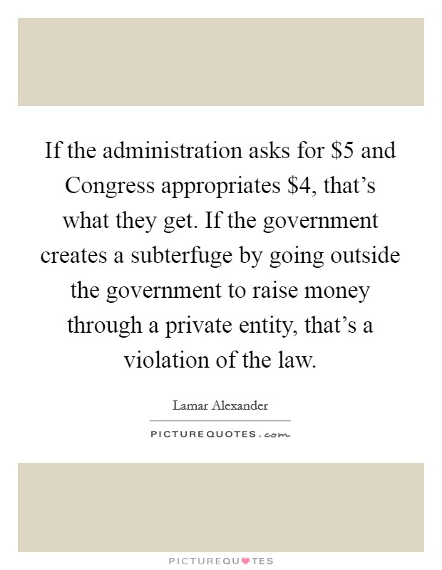 If the administration asks for $5 and Congress appropriates $4, that's what they get. If the government creates a subterfuge by going outside the government to raise money through a private entity, that's a violation of the law Picture Quote #1