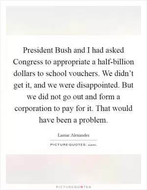 President Bush and I had asked Congress to appropriate a half-billion dollars to school vouchers. We didn’t get it, and we were disappointed. But we did not go out and form a corporation to pay for it. That would have been a problem Picture Quote #1