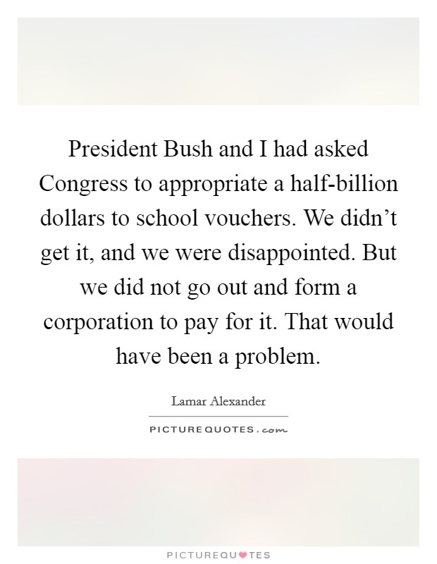 President Bush and I had asked Congress to appropriate a half-billion dollars to school vouchers. We didn't get it, and we were disappointed. But we did not go out and form a corporation to pay for it. That would have been a problem Picture Quote #1