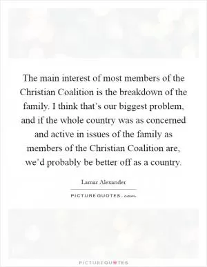 The main interest of most members of the Christian Coalition is the breakdown of the family. I think that’s our biggest problem, and if the whole country was as concerned and active in issues of the family as members of the Christian Coalition are, we’d probably be better off as a country Picture Quote #1