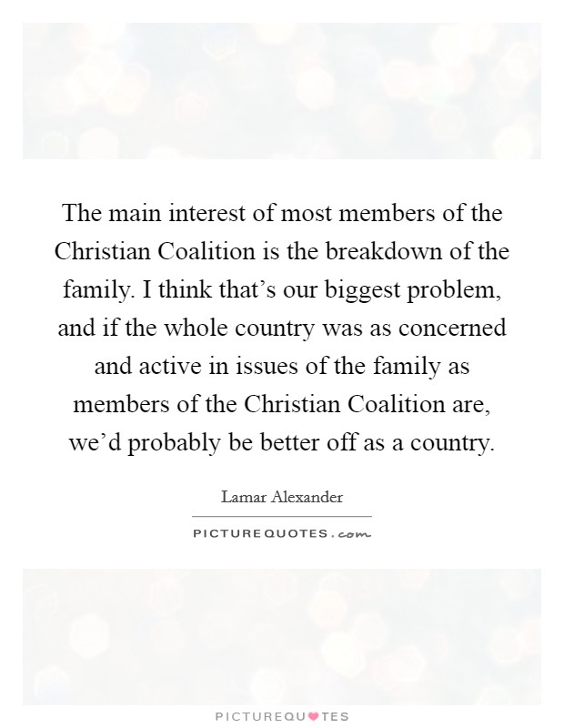 The main interest of most members of the Christian Coalition is the breakdown of the family. I think that's our biggest problem, and if the whole country was as concerned and active in issues of the family as members of the Christian Coalition are, we'd probably be better off as a country Picture Quote #1