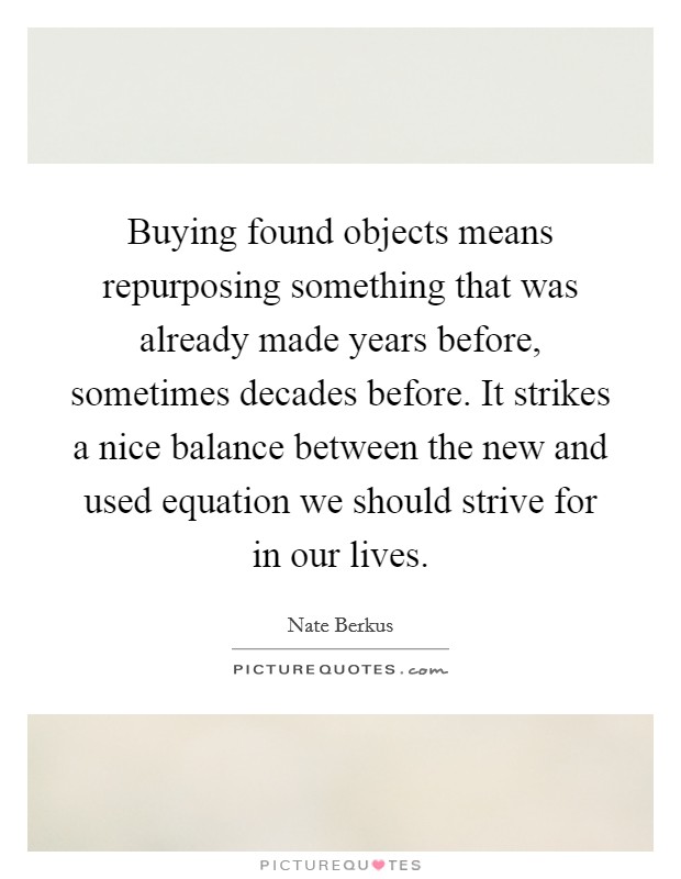 Buying found objects means repurposing something that was already made years before, sometimes decades before. It strikes a nice balance between the new and used equation we should strive for in our lives Picture Quote #1