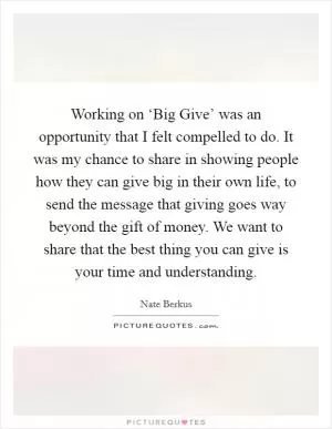 Working on ‘Big Give’ was an opportunity that I felt compelled to do. It was my chance to share in showing people how they can give big in their own life, to send the message that giving goes way beyond the gift of money. We want to share that the best thing you can give is your time and understanding Picture Quote #1