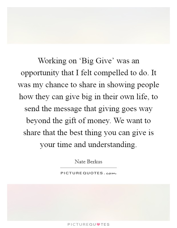 Working on ‘Big Give' was an opportunity that I felt compelled to do. It was my chance to share in showing people how they can give big in their own life, to send the message that giving goes way beyond the gift of money. We want to share that the best thing you can give is your time and understanding Picture Quote #1