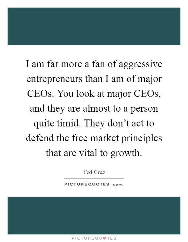 I am far more a fan of aggressive entrepreneurs than I am of major CEOs. You look at major CEOs, and they are almost to a person quite timid. They don't act to defend the free market principles that are vital to growth Picture Quote #1