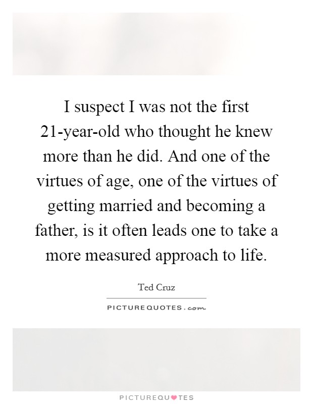 I suspect I was not the first 21-year-old who thought he knew more than he did. And one of the virtues of age, one of the virtues of getting married and becoming a father, is it often leads one to take a more measured approach to life Picture Quote #1