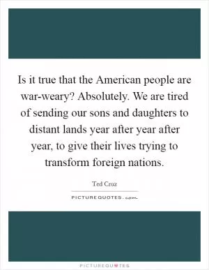 Is it true that the American people are war-weary? Absolutely. We are tired of sending our sons and daughters to distant lands year after year after year, to give their lives trying to transform foreign nations Picture Quote #1