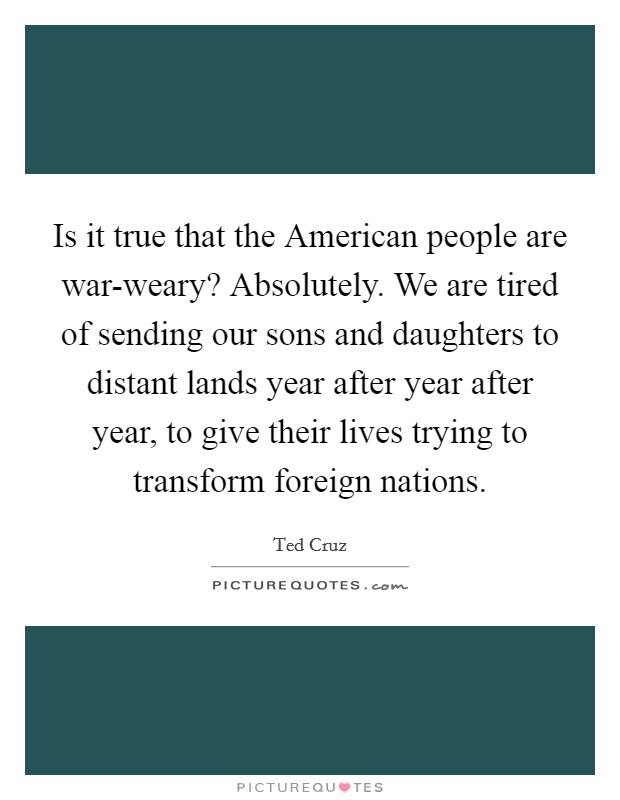 Is it true that the American people are war-weary? Absolutely. We are tired of sending our sons and daughters to distant lands year after year after year, to give their lives trying to transform foreign nations Picture Quote #1
