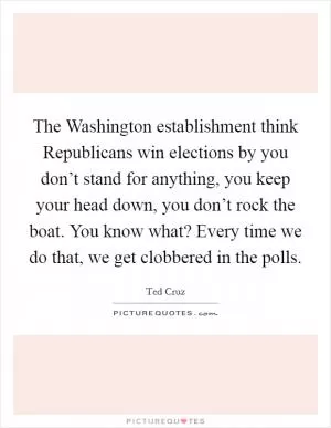 The Washington establishment think Republicans win elections by you don’t stand for anything, you keep your head down, you don’t rock the boat. You know what? Every time we do that, we get clobbered in the polls Picture Quote #1