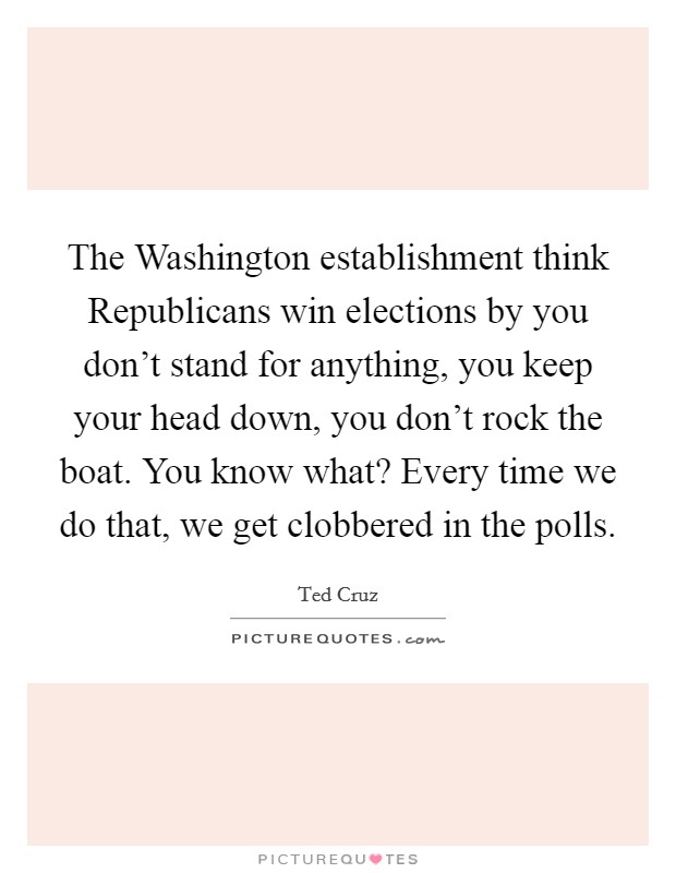 The Washington establishment think Republicans win elections by you don't stand for anything, you keep your head down, you don't rock the boat. You know what? Every time we do that, we get clobbered in the polls Picture Quote #1