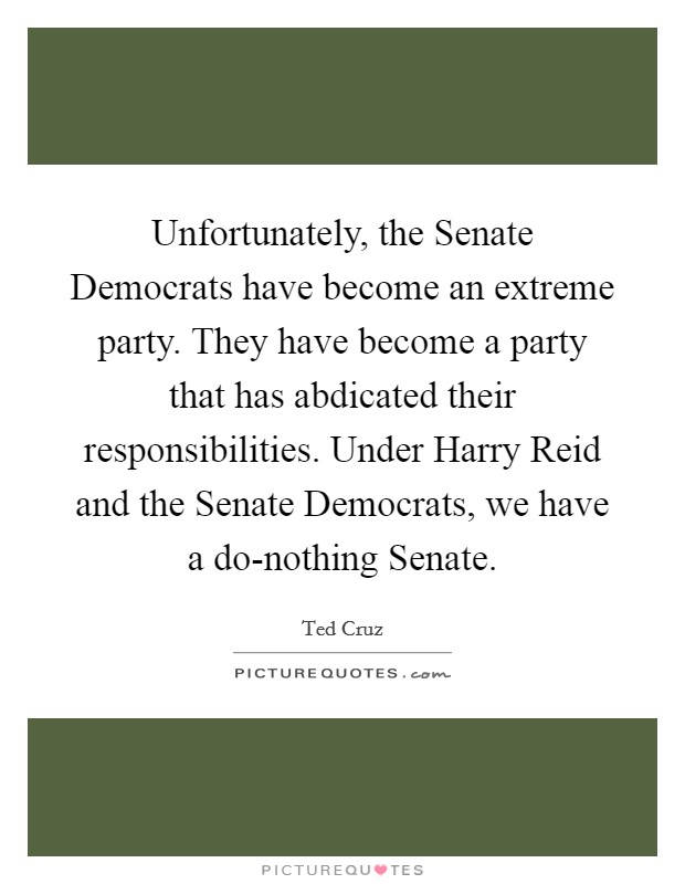 Unfortunately, the Senate Democrats have become an extreme party. They have become a party that has abdicated their responsibilities. Under Harry Reid and the Senate Democrats, we have a do-nothing Senate Picture Quote #1
