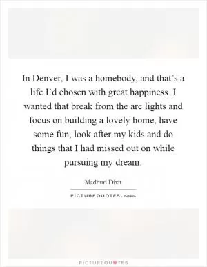 In Denver, I was a homebody, and that’s a life I’d chosen with great happiness. I wanted that break from the arc lights and focus on building a lovely home, have some fun, look after my kids and do things that I had missed out on while pursuing my dream Picture Quote #1