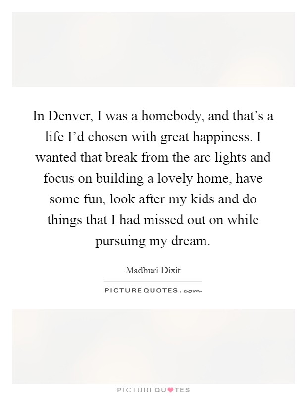 In Denver, I was a homebody, and that's a life I'd chosen with great happiness. I wanted that break from the arc lights and focus on building a lovely home, have some fun, look after my kids and do things that I had missed out on while pursuing my dream Picture Quote #1
