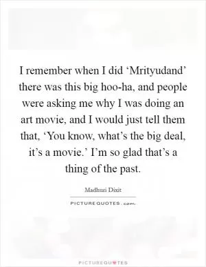 I remember when I did ‘Mrityudand’ there was this big hoo-ha, and people were asking me why I was doing an art movie, and I would just tell them that, ‘You know, what’s the big deal, it’s a movie.’ I’m so glad that’s a thing of the past Picture Quote #1