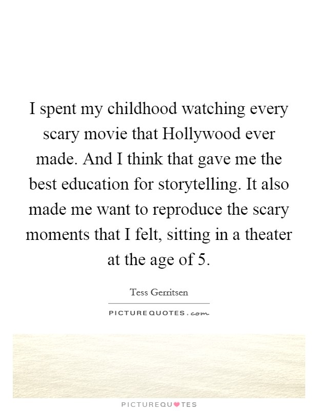I spent my childhood watching every scary movie that Hollywood ever made. And I think that gave me the best education for storytelling. It also made me want to reproduce the scary moments that I felt, sitting in a theater at the age of 5 Picture Quote #1