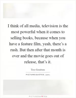 I think of all media, television is the most powerful when it comes to selling books, because when you have a feature film, yeah, there’s a rush. But then after that month is over and the movie goes out of release, that’s it Picture Quote #1