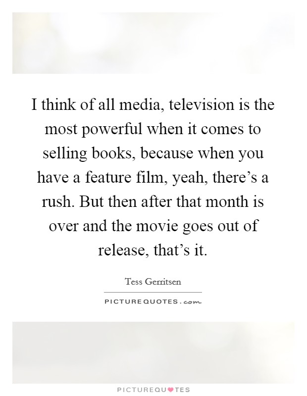 I think of all media, television is the most powerful when it comes to selling books, because when you have a feature film, yeah, there's a rush. But then after that month is over and the movie goes out of release, that's it Picture Quote #1
