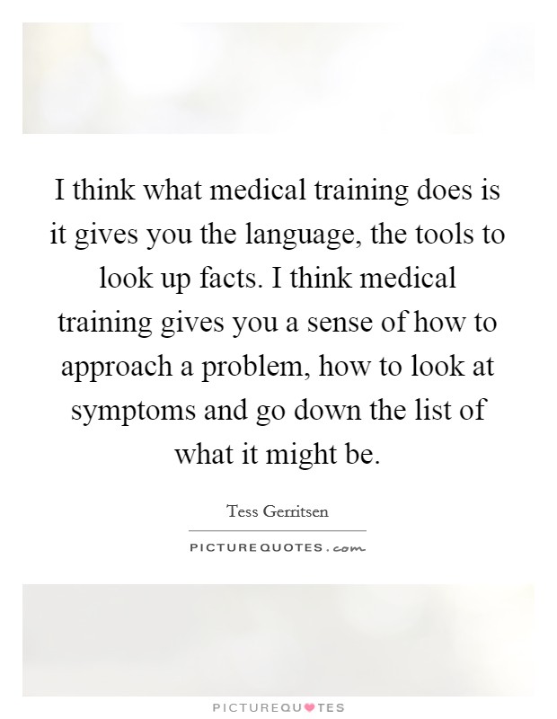 I think what medical training does is it gives you the language, the tools to look up facts. I think medical training gives you a sense of how to approach a problem, how to look at symptoms and go down the list of what it might be Picture Quote #1