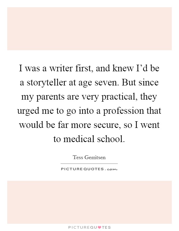 I was a writer first, and knew I'd be a storyteller at age seven. But since my parents are very practical, they urged me to go into a profession that would be far more secure, so I went to medical school Picture Quote #1