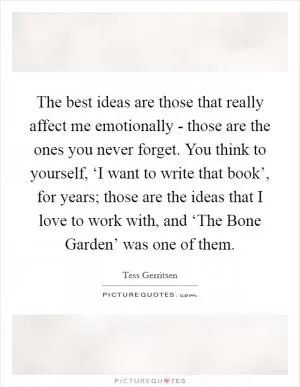The best ideas are those that really affect me emotionally - those are the ones you never forget. You think to yourself, ‘I want to write that book’, for years; those are the ideas that I love to work with, and ‘The Bone Garden’ was one of them Picture Quote #1