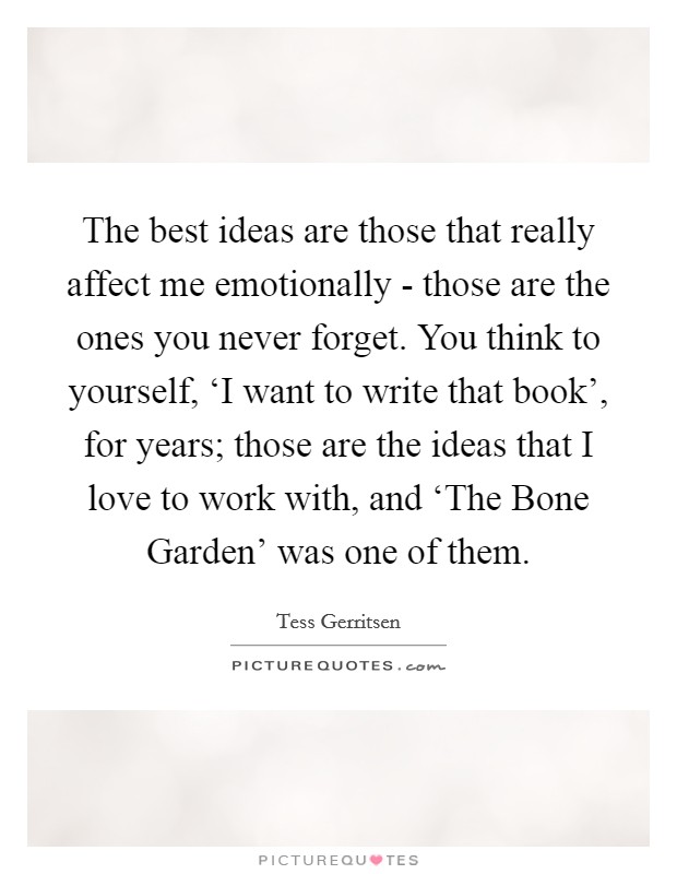 The best ideas are those that really affect me emotionally - those are the ones you never forget. You think to yourself, ‘I want to write that book', for years; those are the ideas that I love to work with, and ‘The Bone Garden' was one of them Picture Quote #1