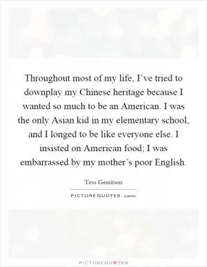 Throughout most of my life, I’ve tried to downplay my Chinese heritage because I wanted so much to be an American. I was the only Asian kid in my elementary school, and I longed to be like everyone else. I insisted on American food; I was embarrassed by my mother’s poor English Picture Quote #1