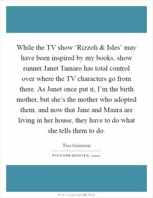 While the TV show ‘Rizzoli and Isles’ may have been inspired by my books, show runner Janet Tamaro has total control over where the TV characters go from there. As Janet once put it, I’m the birth mother, but she’s the mother who adopted them, and now that Jane and Maura are living in her house, they have to do what she tells them to do Picture Quote #1